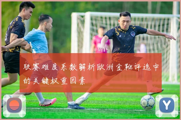 联赛难度系数解析欧洲金靴评选中的关键权重因素