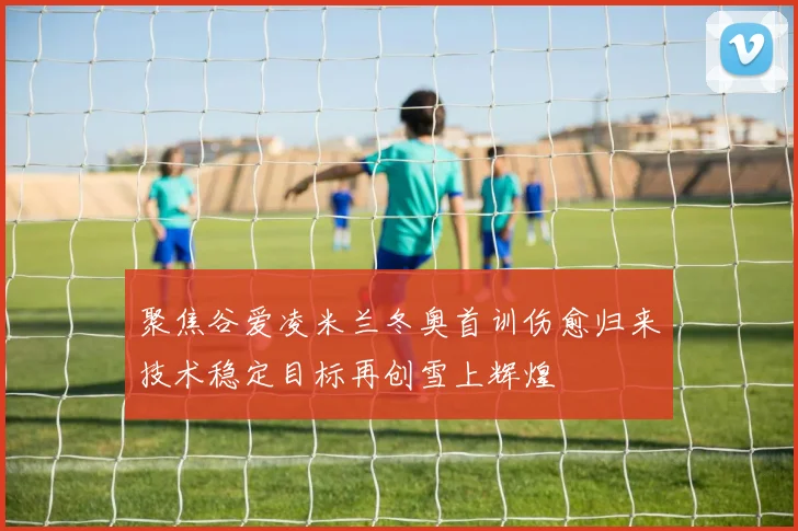 聚焦谷爱凌米兰冬奥首训伤愈归来技术稳定目标再创雪上辉煌