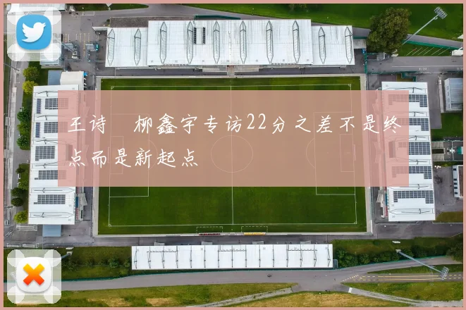 王诗玥柳鑫宇专访22分之差不是终点而是新起点