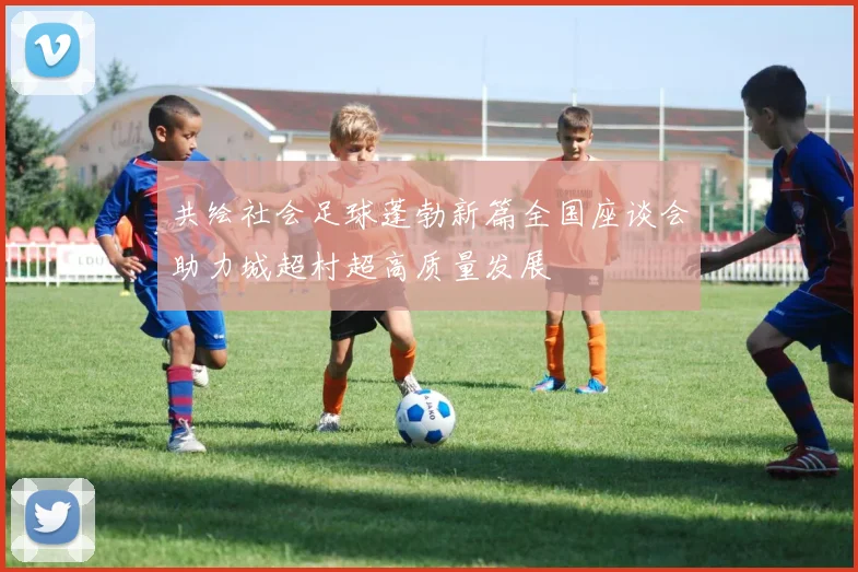 共绘社会足球蓬勃新篇全国座谈会助力城超村超高质量发展