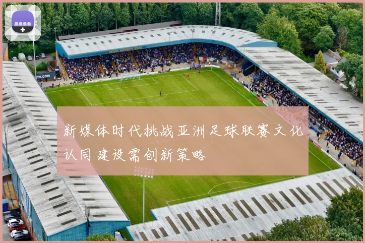 新媒体时代挑战亚洲足球联赛文化认同建设需创新策略